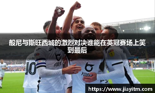 般尼与斯旺西城的激烈对决谁能在英冠赛场上笑到最后