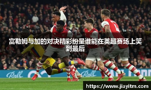 富勒姆与加的对决精彩纷呈谁能在英超赛场上笑到最后